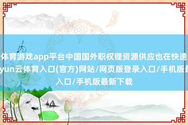 体育游戏app平台中国国外职权锂资源供应也在快速增长-开yun云体育入口(官方)网站/网页版登录入口/手机版最新下载