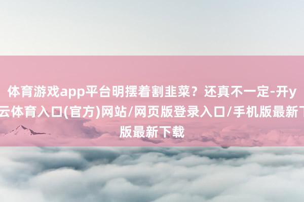 体育游戏app平台明摆着割韭菜？还真不一定-开yun云体育入口(官方)网站/网页版登录入口/手机版最新下载