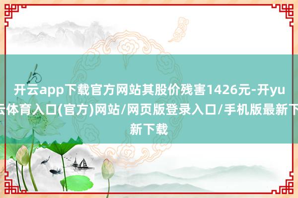 开云app下载官方网站其股价残害1426元-开yun云体育入口(官方)网站/网页版登录入口/手机版最新下载