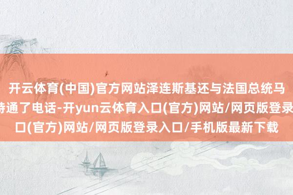 开云体育(中国)官方网站泽连斯基还与法国总统马克龙、北约通知长吕特通了电话-开yun云体育入口(官方)网站/网页版登录入口/手机版最新下载