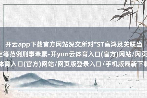 开云app下载官方网站深交所对*ST高鸿及关联当事东说念主赐与公开认定等范例刑事牵累-开yun云体育入口(官方)网站/网页版登录入口/手机版最新下载