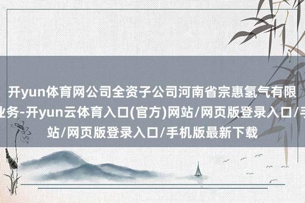 开yun体育网公司全资子公司河南省宗惠氢气有限公司波及氢气业务-开yun云体育入口(官方)网站/网页版登录入口/手机版最新下载