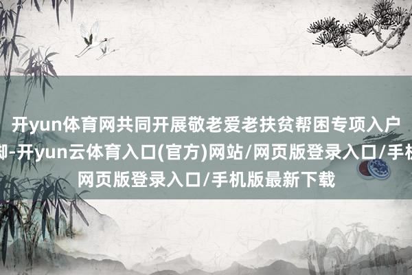开yun体育网共同开展敬老爱老扶贫帮困专项入户访谒慰问手脚-开yun云体育入口(官方)网站/网页版登录入口/手机版最新下载