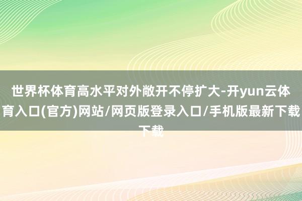 世界杯体育高水平对外敞开不停扩大-开yun云体育入口(官方)网站/网页版登录入口/手机版最新下载