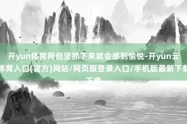 开yun体育网但坚抓下来就会感到愉悦-开yun云体育入口(官方)网站/网页版登录入口/手机版最新下载