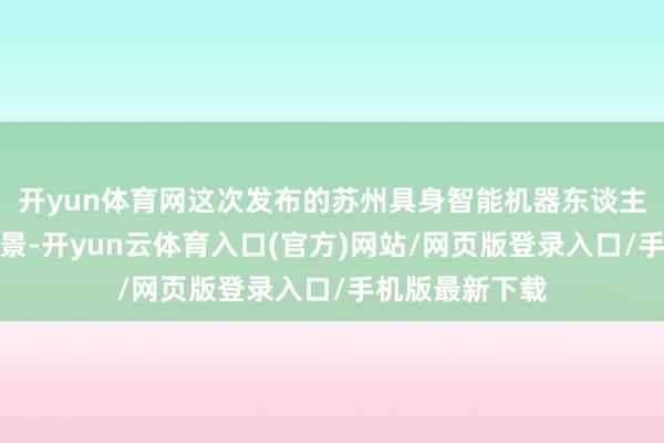 开yun体育网这次发布的苏州具身智能机器东谈主十大新利用场景-开yun云体育入口(官方)网站/网页版登录入口/手机版最新下载