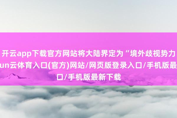 开云app下载官方网站将大陆界定为“境外歧视势力”-开yun云体育入口(官方)网站/网页版登录入口/手机版最新下载