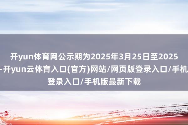 开yun体育网公示期为2025年3月25日至2025年3月31日-开yun云体育入口(官方)网站/网页版登录入口/手机版最新下载