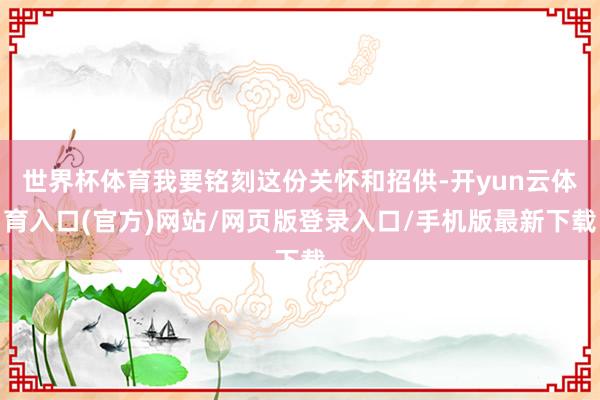 世界杯体育我要铭刻这份关怀和招供-开yun云体育入口(官方)网站/网页版登录入口/手机版最新下载