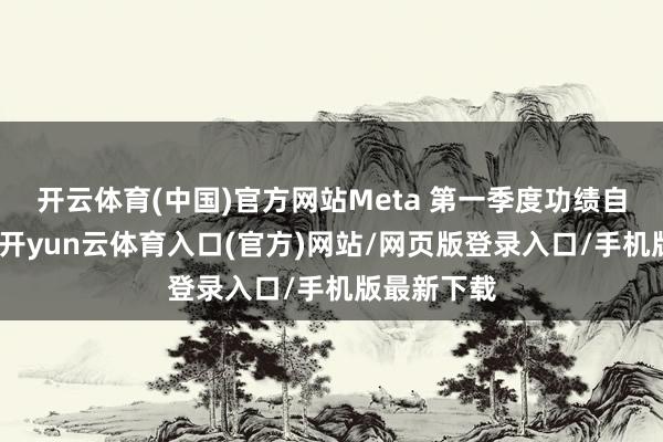 开云体育(中国)官方网站Meta 第一季度功绩自己并不差-开yun云体育入口(官方)网站/网页版登录入口/手机版最新下载