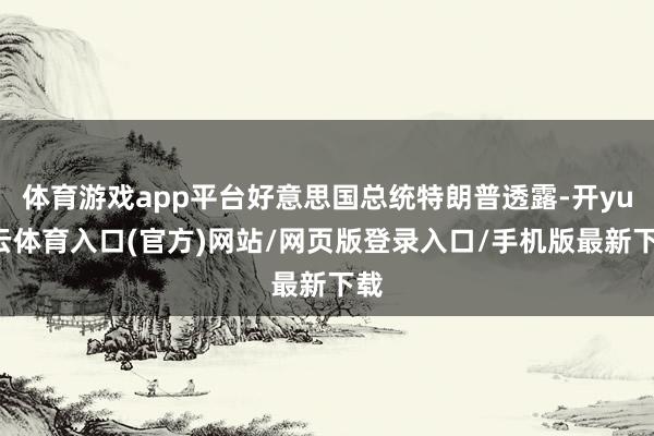 体育游戏app平台好意思国总统特朗普透露-开yun云体育入口(官方)网站/网页版登录入口/手机版最新下载