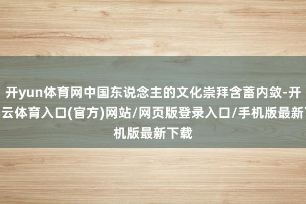 开yun体育网中国东说念主的文化崇拜含蓄内敛-开yun云体育入口(官方)网站/网页版登录入口/手机版最新下载