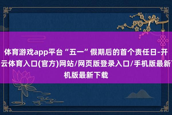 体育游戏app平台“五一”假期后的首个责任日-开yun云体育入口(官方)网站/网页版登录入口/手机版最新下载