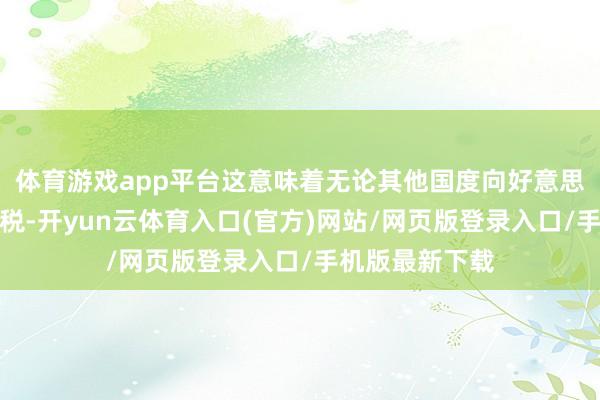 体育游戏app平台这意味着无论其他国度向好意思国征收几许关税-开yun云体育入口(官方)网站/网页版登录入口/手机版最新下载