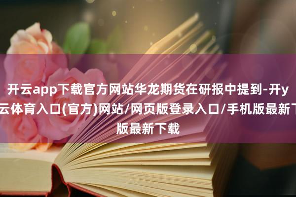开云app下载官方网站华龙期货在研报中提到-开yun云体育入口(官方)网站/网页版登录入口/手机版最新下载