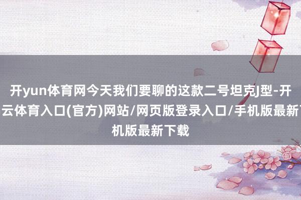 开yun体育网今天我们要聊的这款二号坦克J型-开yun云体育入口(官方)网站/网页版登录入口/手机版最新下载