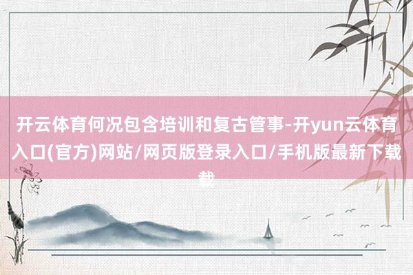 开云体育何况包含培训和复古管事-开yun云体育入口(官方)网站/网页版登录入口/手机版最新下载