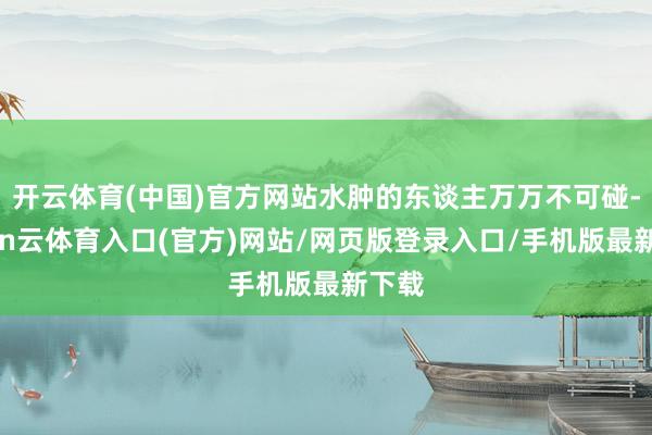 开云体育(中国)官方网站水肿的东谈主万万不可碰-开yun云体育入口(官方)网站/网页版登录入口/手机版最新下载