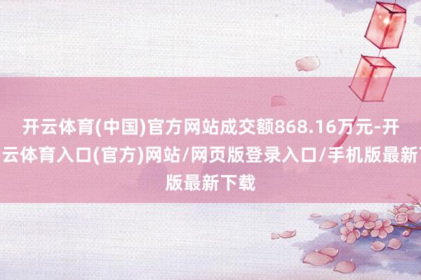 开云体育(中国)官方网站成交额868.16万元-开yun云体育入口(官方)网站/网页版登录入口/手机版最新下载