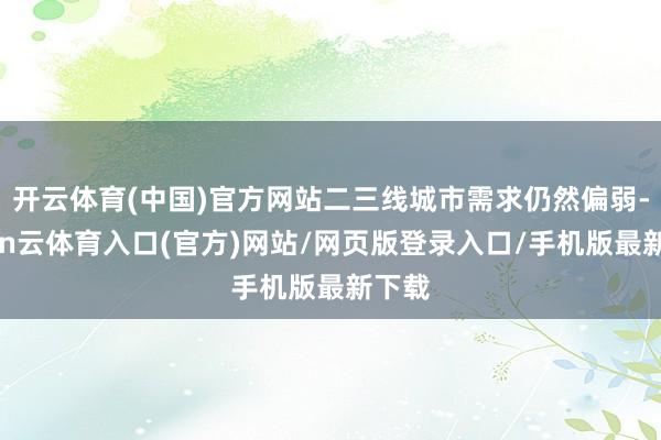 开云体育(中国)官方网站二三线城市需求仍然偏弱-开yun云体育入口(官方)网站/网页版登录入口/手机版最新下载