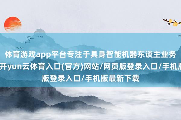 体育游戏app平台专注于具身智能机器东谈主业务两大引擎-开yun云体育入口(官方)网站/网页版登录入口/手机版最新下载