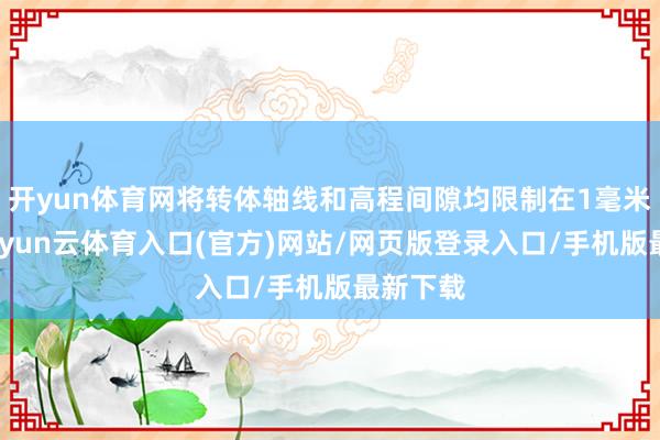 开yun体育网将转体轴线和高程间隙均限制在1毫米以内-开yun云体育入口(官方)网站/网页版登录入口/手机版最新下载