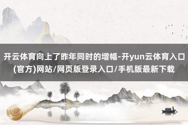 开云体育向上了昨年同时的增幅-开yun云体育入口(官方)网站/网页版登录入口/手机版最新下载