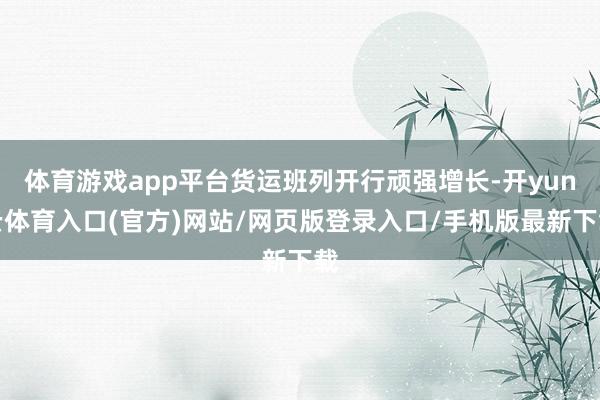 体育游戏app平台货运班列开行顽强增长-开yun云体育入口(官方)网站/网页版登录入口/手机版最新下载