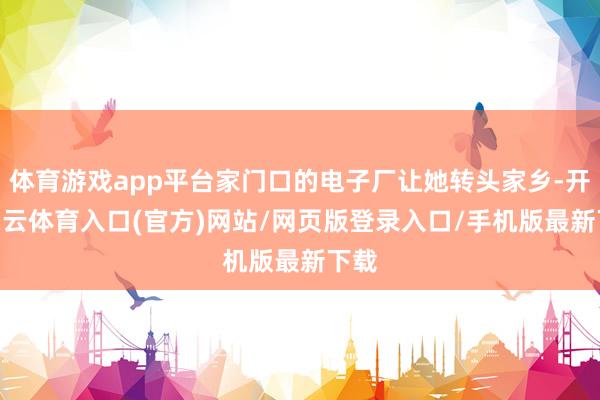 体育游戏app平台家门口的电子厂让她转头家乡-开yun云体育入口(官方)网站/网页版登录入口/手机版最新下载