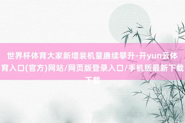 世界杯体育大家新增装机量赓续攀升-开yun云体育入口(官方)网站/网页版登录入口/手机版最新下载