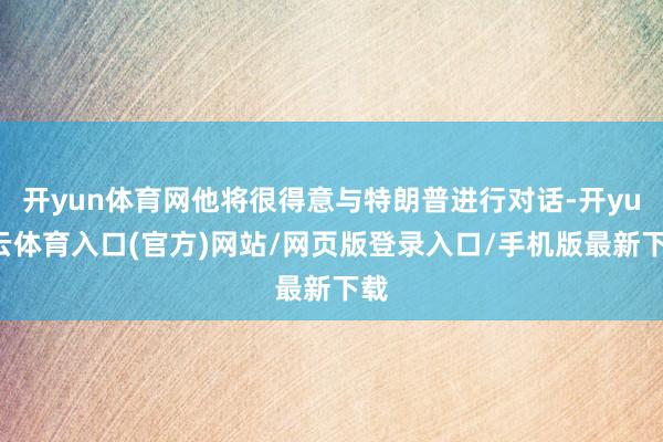 开yun体育网他将很得意与特朗普进行对话-开yun云体育入口(官方)网站/网页版登录入口/手机版最新下载