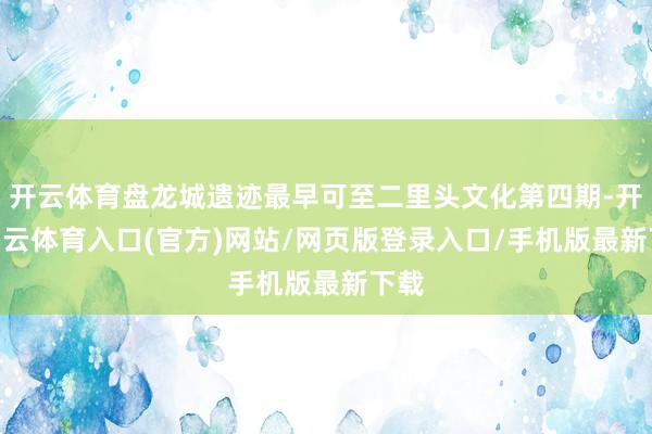 开云体育盘龙城遗迹最早可至二里头文化第四期-开yun云体育入口(官方)网站/网页版登录入口/手机版最新下载