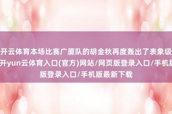 开云体育本场比赛广厦队的胡金秋再度轰出了表象级的总揽力-开yun云体育入口(官方)网站/网页版登录入口/手机版最新下载