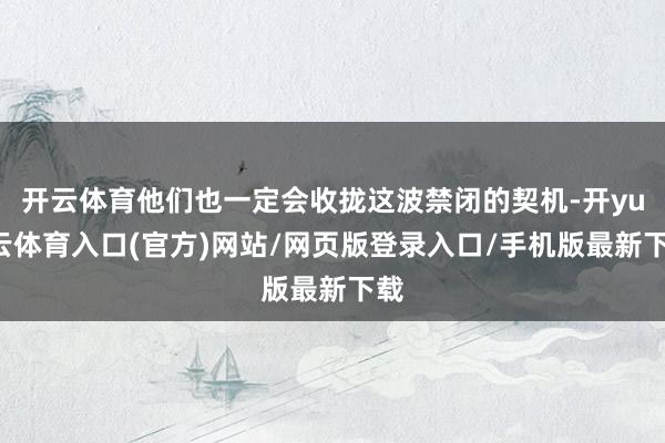 开云体育他们也一定会收拢这波禁闭的契机-开yun云体育入口(官方)网站/网页版登录入口/手机版最新下载