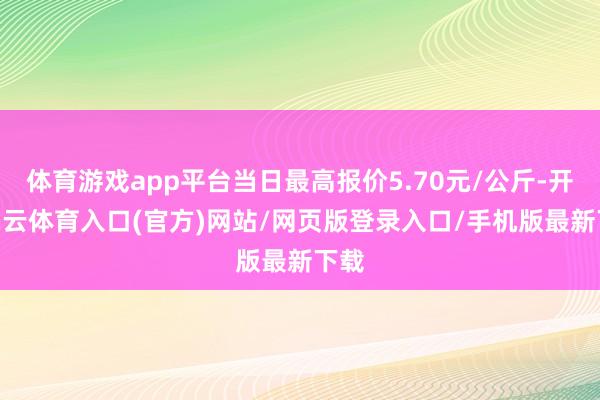 体育游戏app平台当日最高报价5.70元/公斤-开yun云体育入口(官方)网站/网页版登录入口/手机版最新下载