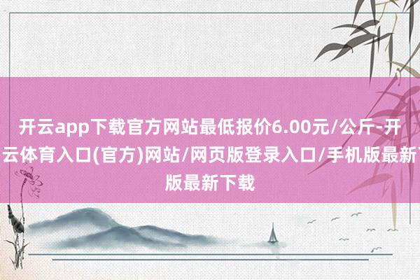 开云app下载官方网站最低报价6.00元/公斤-开yun云体育入口(官方)网站/网页版登录入口/手机版最新下载