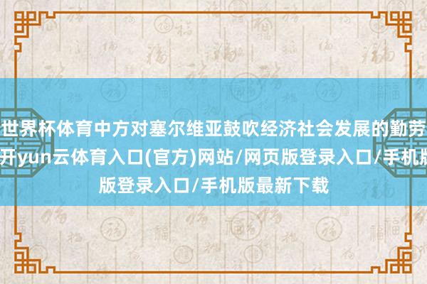 世界杯体育中方对塞尔维亚鼓吹经济社会发展的勤劳高度评价-开yun云体育入口(官方)网站/网页版登录入口/手机版最新下载