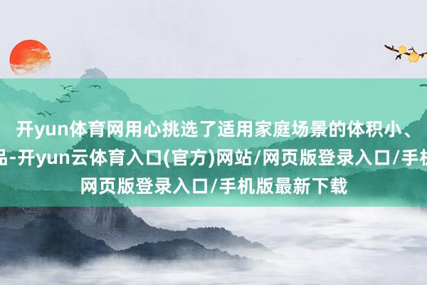 开yun体育网用心挑选了适用家庭场景的体积小、分量轻的居品-开yun云体育入口(官方)网站/网页版登录入口/手机版最新下载