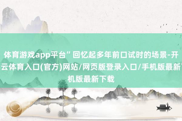 体育游戏app平台”回忆起多年前口试时的场景-开yun云体育入口(官方)网站/网页版登录入口/手机版最新下载