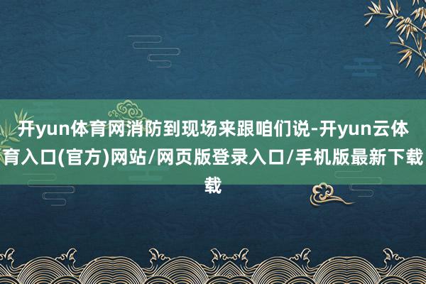 开yun体育网消防到现场来跟咱们说-开yun云体育入口(官方)网站/网页版登录入口/手机版最新下载