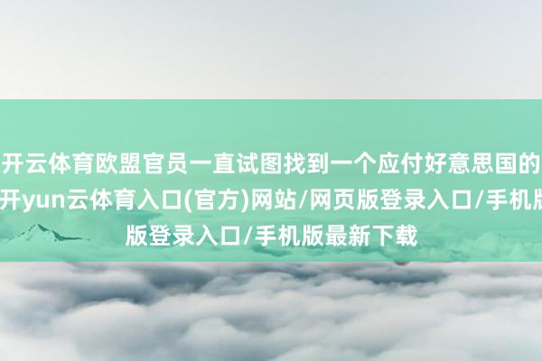 开云体育欧盟官员一直试图找到一个应付好意思国的中间态度-开yun云体育入口(官方)网站/网页版登录入口/手机版最新下载