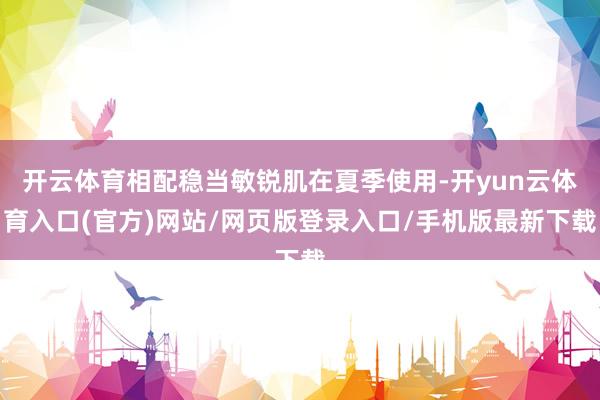 开云体育相配稳当敏锐肌在夏季使用-开yun云体育入口(官方)网站/网页版登录入口/手机版最新下载