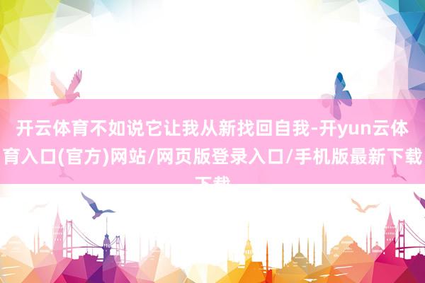 开云体育不如说它让我从新找回自我-开yun云体育入口(官方)网站/网页版登录入口/手机版最新下载
