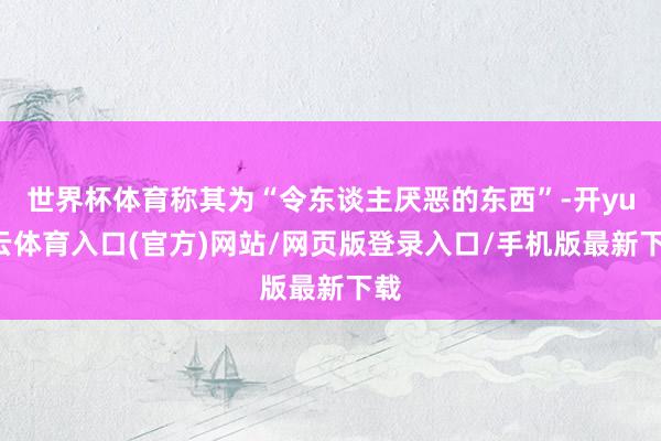 世界杯体育称其为“令东谈主厌恶的东西”-开yun云体育入口(官方)网站/网页版登录入口/手机版最新下载