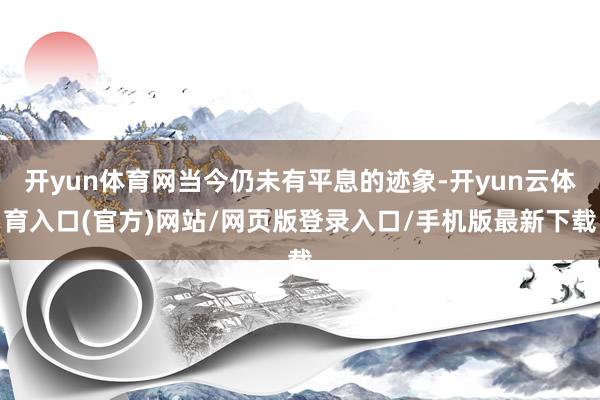 开yun体育网当今仍未有平息的迹象-开yun云体育入口(官方)网站/网页版登录入口/手机版最新下载