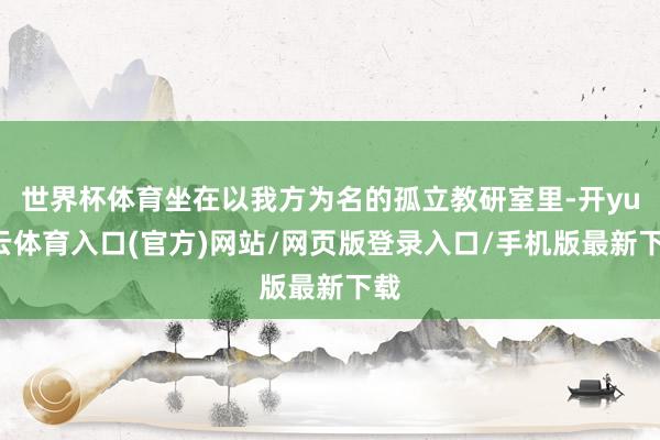 世界杯体育坐在以我方为名的孤立教研室里-开yun云体育入口(官方)网站/网页版登录入口/手机版最新下载