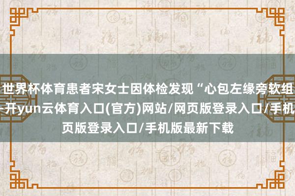 世界杯体育患者宋女士因体检发现“心包左缘旁软组织密度灶”-开yun云体育入口(官方)网站/网页版登录入口/手机版最新下载