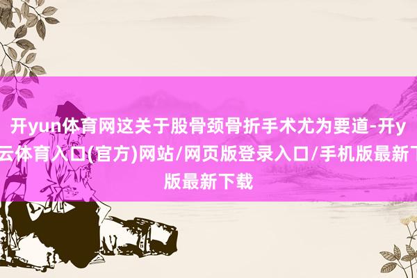 开yun体育网这关于股骨颈骨折手术尤为要道-开yun云体育入口(官方)网站/网页版登录入口/手机版最新下载