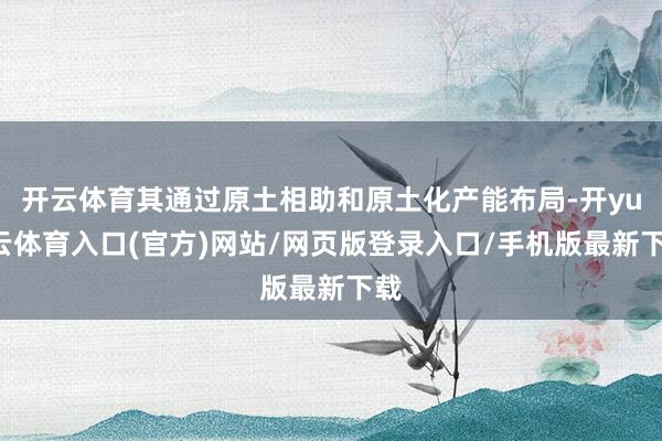 开云体育其通过原土相助和原土化产能布局-开yun云体育入口(官方)网站/网页版登录入口/手机版最新下载
