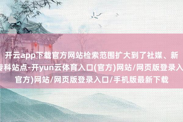 开云app下载官方网站检索范围扩大到了社媒、新闻、百科、论坛、专科站点-开yun云体育入口(官方)网站/网页版登录入口/手机版最新下载